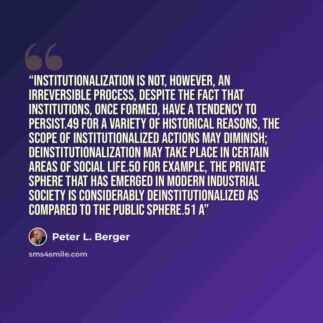 “Institutionalization is not, however, an irreversible process, despite the fact that institutions, once formed, have a tendency to persist.49 For a variety of historical reasons, the scope of institutionalized actions may diminish; deinstitutionalization may take place in certain areas of social…” quote by Peter L. Berger