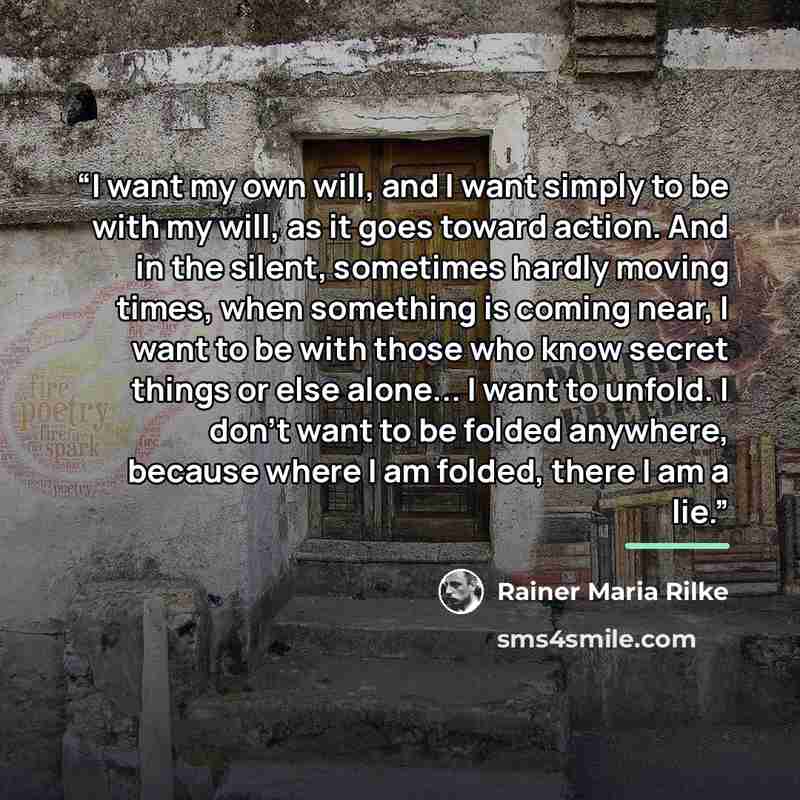 “I want my own will, and I want simply to be with my will, as it goes toward action. And in the silent, sometimes hardly moving times, when something is coming near, I want to be with those who know secret things or else alone... I want to unfold. I don’t want to be folded anywhere, because where I…” quote by Rainer Maria Rilke