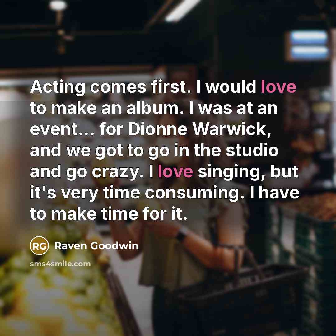 “Acting comes first. I would love to make an album. I was at an event... for Dionne Warwick, and we got to go in the studio and go crazy. I love singing, but it's very time consuming. I have to make time for it.” quote by Raven Goodwin