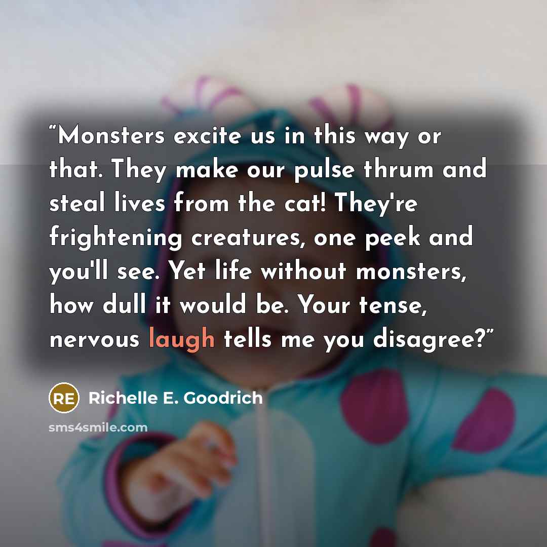 “Monsters excite us in this way or that. They make our pulse thrum and steal lives from the cat! They're frightening creatures, one peek and you'll see. Yet life without monsters, how dull it would be. Your tense, nervous laugh tells me you disagree?” quote by Richelle E. Goodrich