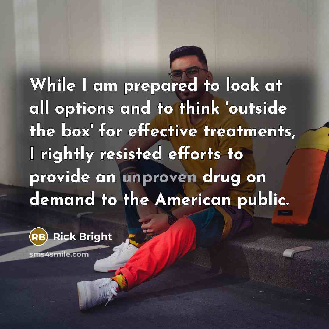 “While I am prepared to look at all options and to think 'outside the box' for effective treatments, I rightly resisted efforts to provide an unproven drug on demand to the American public.” quote by Rick Bright