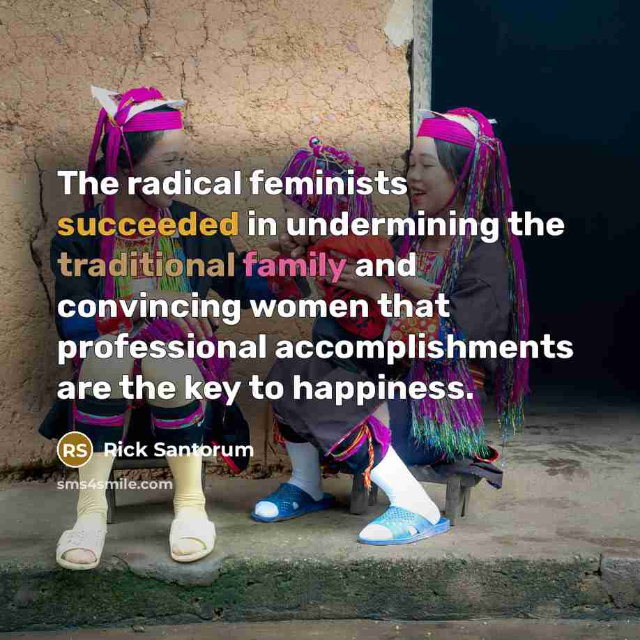 “The radical feminists succeeded in undermining the traditional family and convincing women that professional accomplishments are the key to happiness.” quote by Rick Santorum