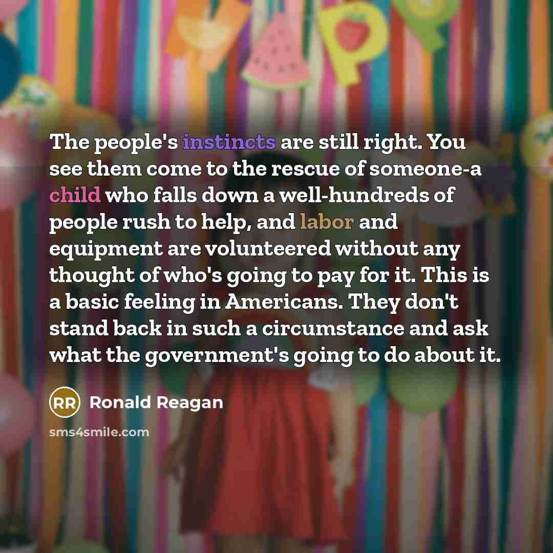 “The people's instincts are still right. You see them come to the rescue of someone-a child who falls down a well-hundreds of people rush to help, and labor and equipment are volunteered without any thought of who's going to pay for it. This is a basic feeling in Americans. They don't stand back in…” quote by Ronald Reagan