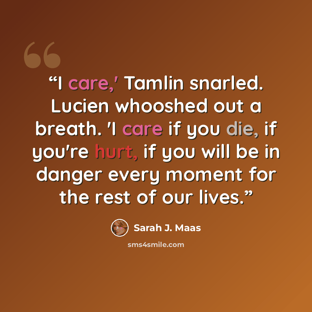 “I care,' Tamlin snarled. Lucien whooshed out a breath. 'I care if you die, if you're hurt, if you will be in danger every moment for the rest of our lives.” quote by Sarah J. Maas