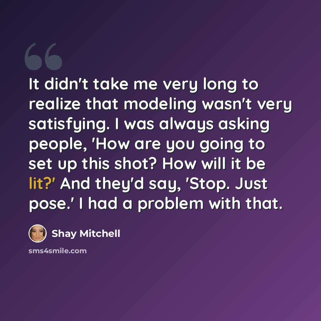 “It didn't take me very long to realize that modeling wasn't very satisfying. I was always asking people, 'How are you going to set up this shot? How will it be lit?' And they'd say, 'Stop. Just pose.' I had a problem with that.” quote by Shay Mitchell