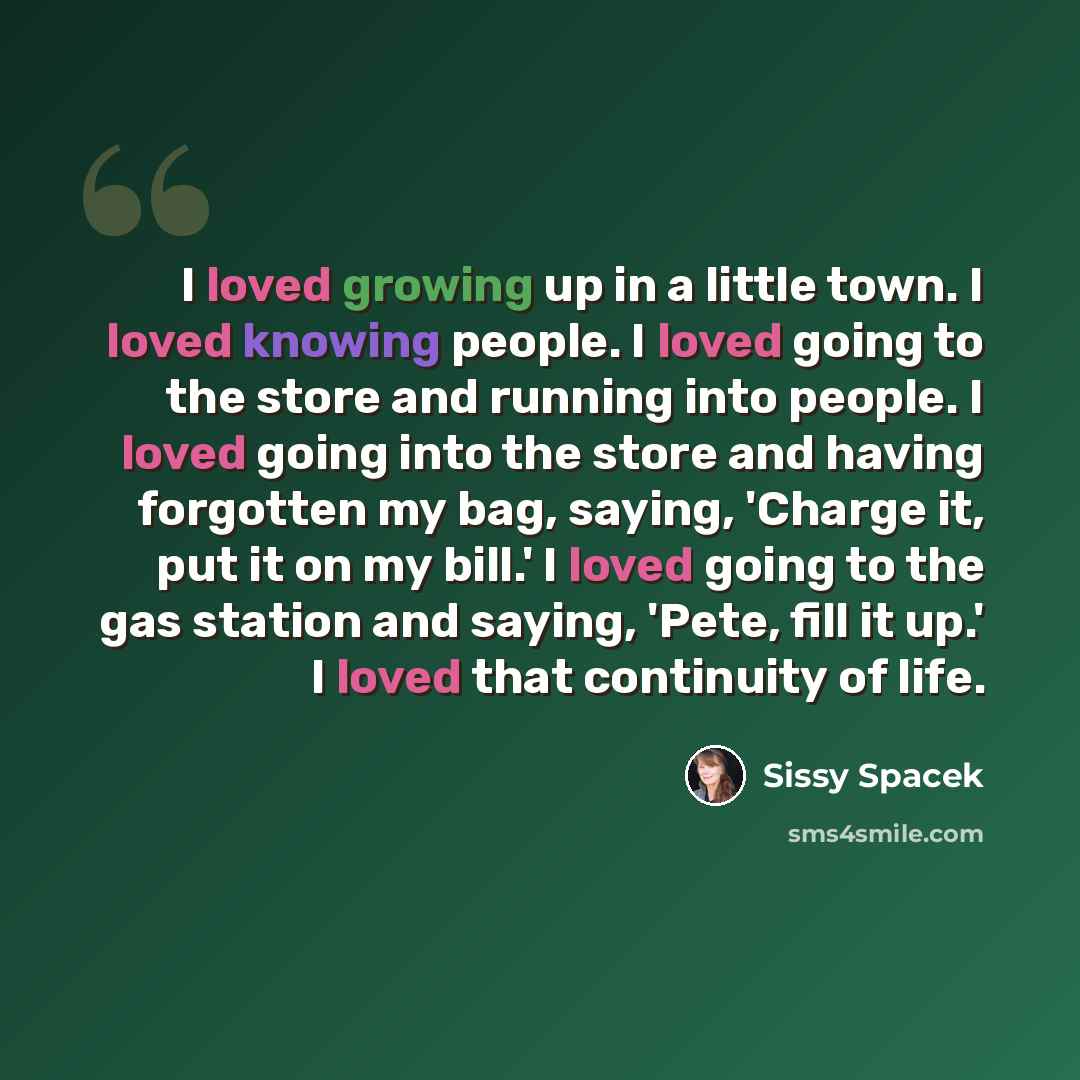 “I loved growing up in a little town. I loved knowing people. I loved going to the store and running into people. I loved going into the store and having forgotten my bag, saying, 'Charge it, put it on my bill.' I loved going to the gas station and saying, 'Pete, fill it up.' I loved that…” quote by Sissy Spacek