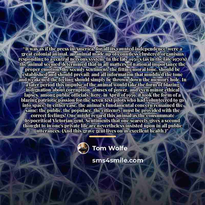 “It was as if the press in America, for all its vaunted independence, were a great colonial animal, an animal made up of countless clustered organisms responding to a central nervous system. In the late 1950's (as in the late 1970's) the animal seemed determined that in all matters of national…” quote by Tom Wolfe