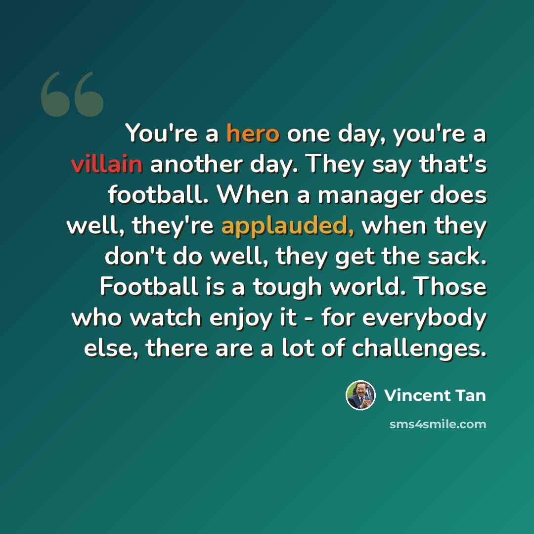 “You're a hero one day, you're a villain another day. They say that's football. When a manager does well, they're applauded, when they don't do well, they get the sack. Football is a tough world. Those who watch enjoy it - for everybody else, there are a lot of challenges.” quote by Vincent Tan
