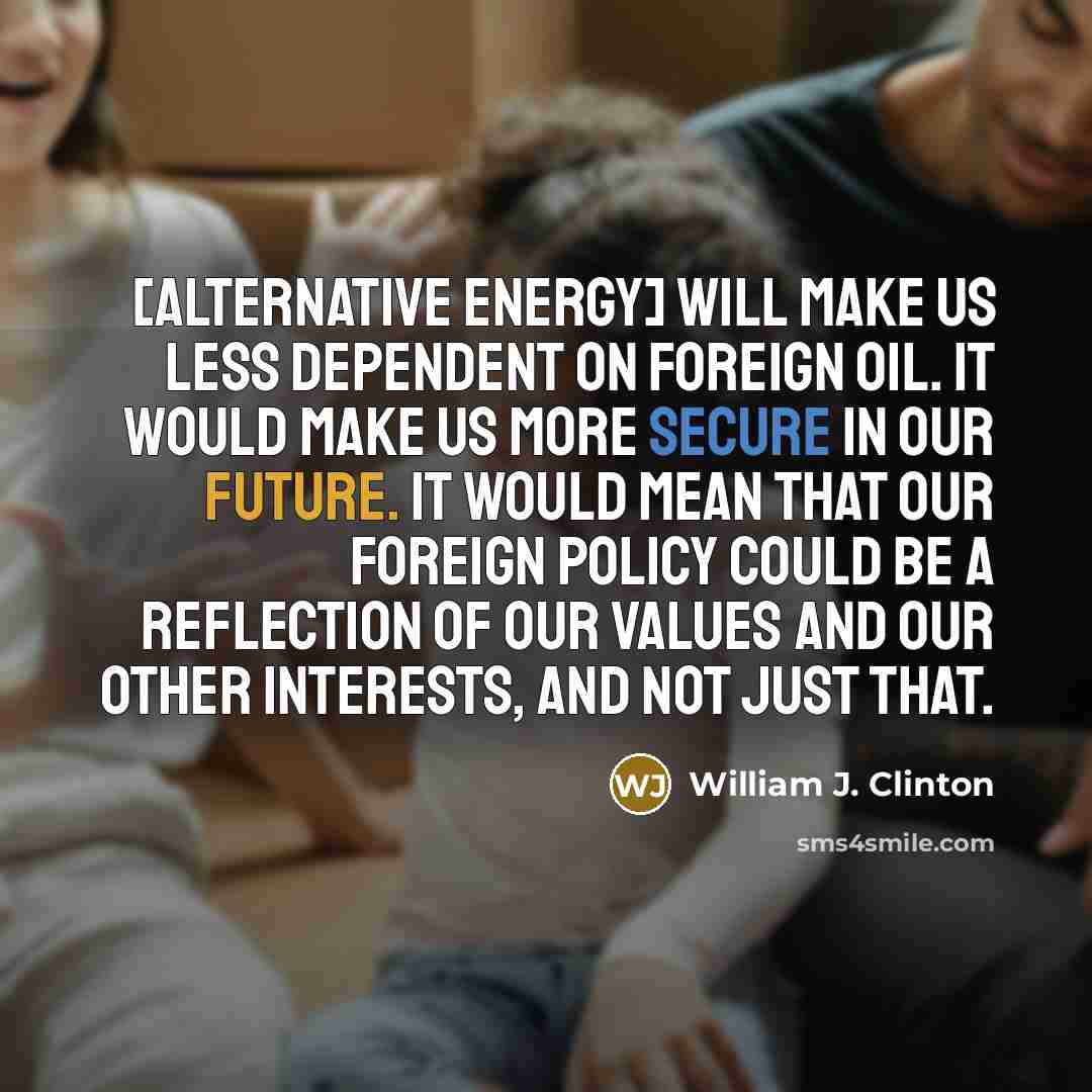 “[Alternative energy] will make us less dependent on foreign oil. It would make us more secure in our future. It would mean that our foreign policy could be a reflection of our values and our other interests, and not just that.” quote by William J. Clinton