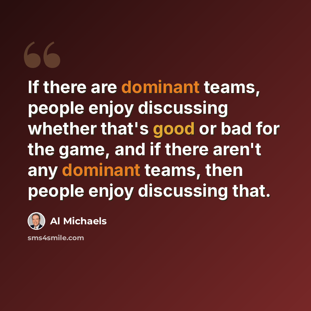 “If there are dominant teams, people enjoy discussing whether that's good or bad for the game, and if there aren't any dominant teams, then people enjoy discussing that.” quote by Al Michaels