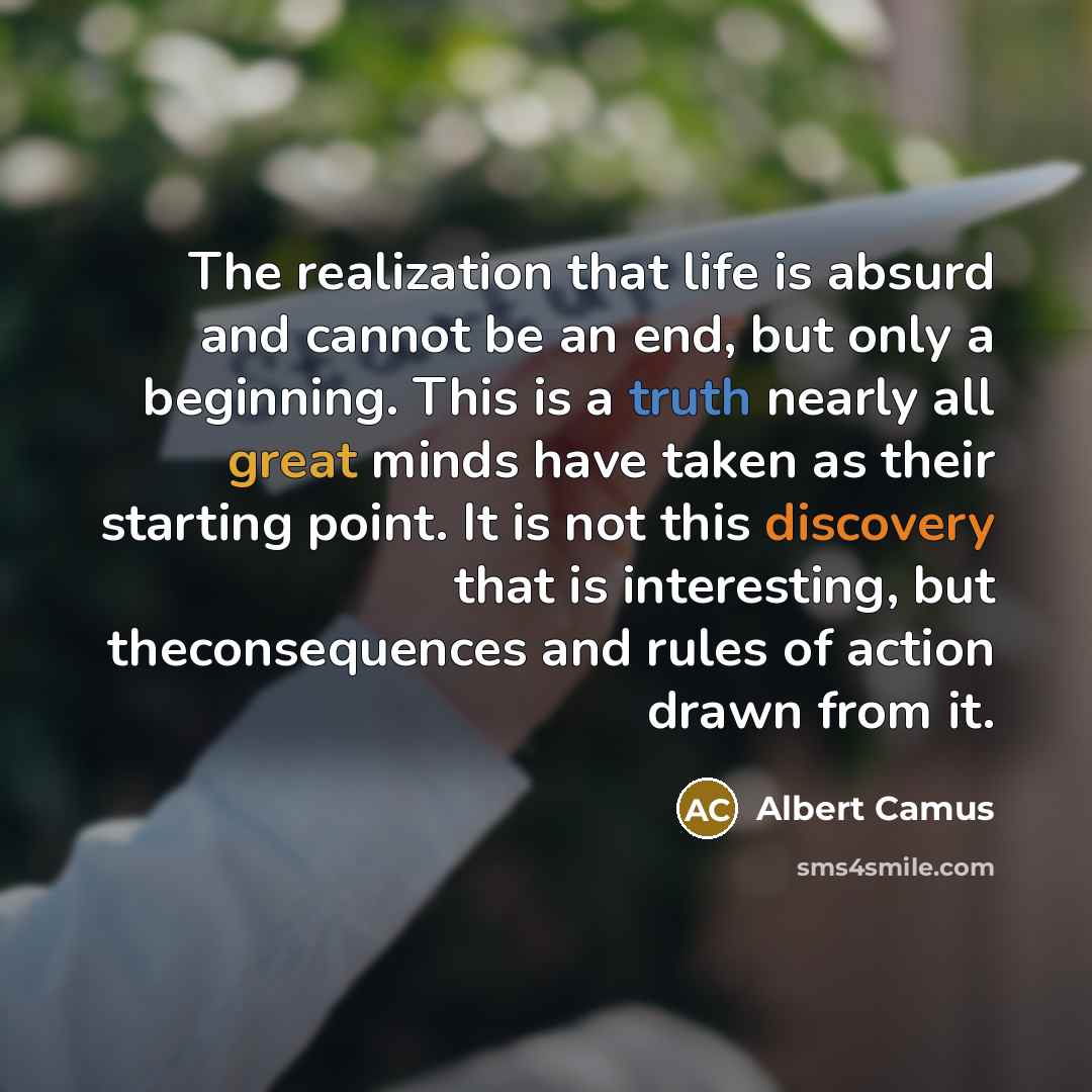 “The realization that life is absurd and cannot be an end, but only a beginning. This is a truth nearly all great minds have taken as their starting point. It is not this discovery that is interesting, but theconsequences and rules of action drawn from it.” quote by Albert Camus