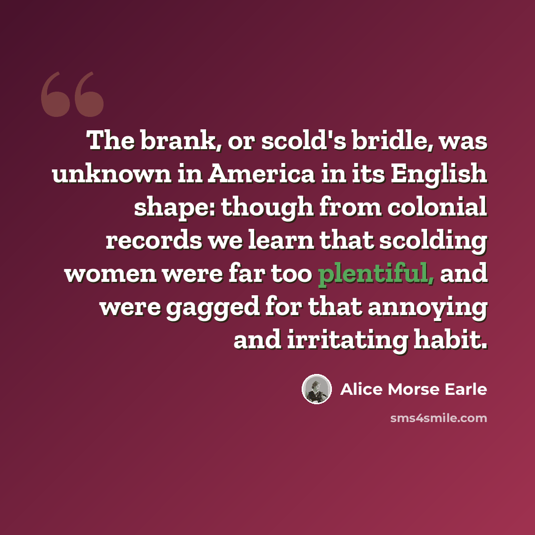 “The brank, or scold's bridle, was unknown in America in its English shape: though from colonial records we learn that scolding women were far too plentiful, and were gagged for that annoying and irritating habit.” quote by Alice Morse Earle