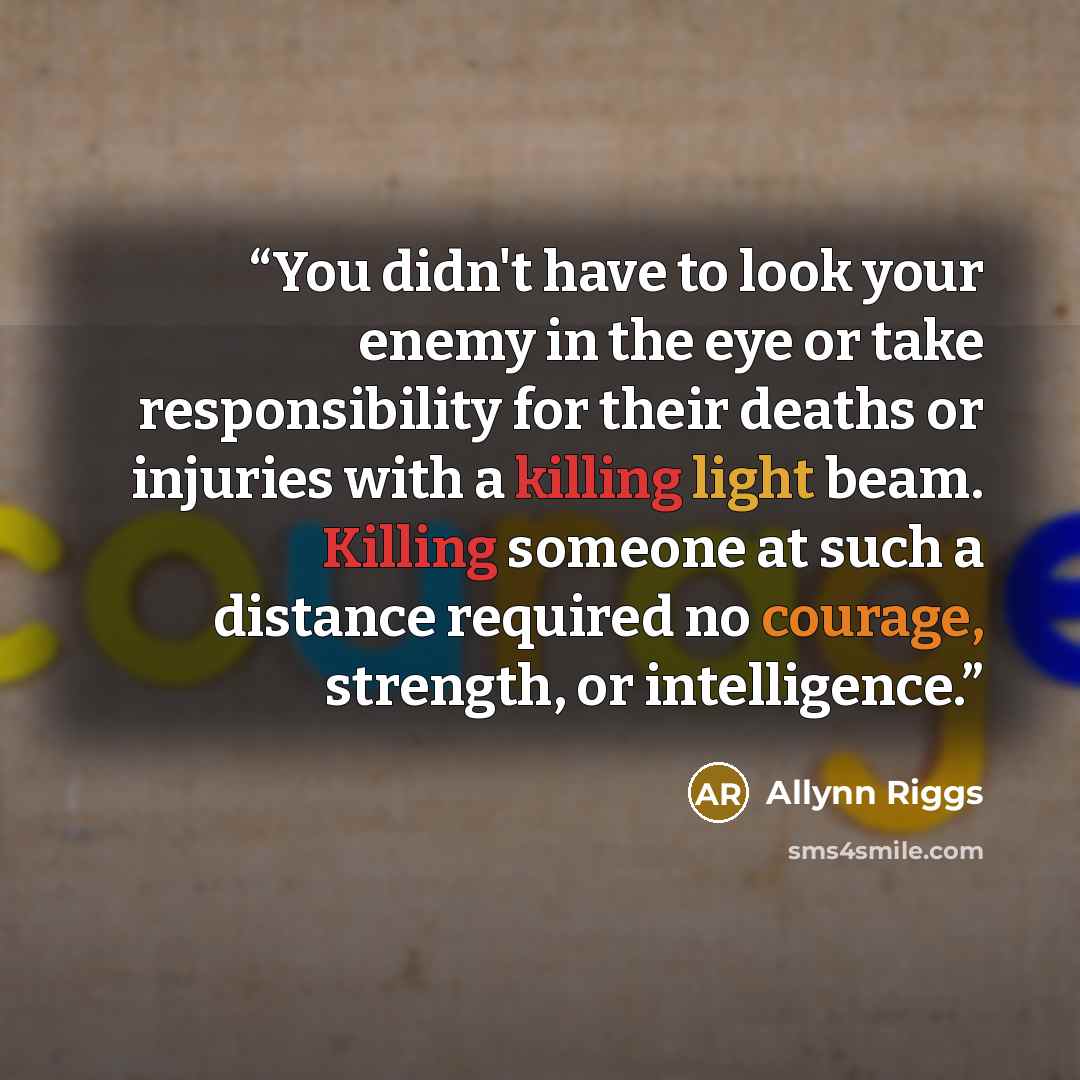 “You didn't have to look your enemy in the eye or take responsibility for their deaths or injuries with a killing light beam. Killing someone at such a distance required no courage, strength, or intelligence.” quote by Allynn Riggs