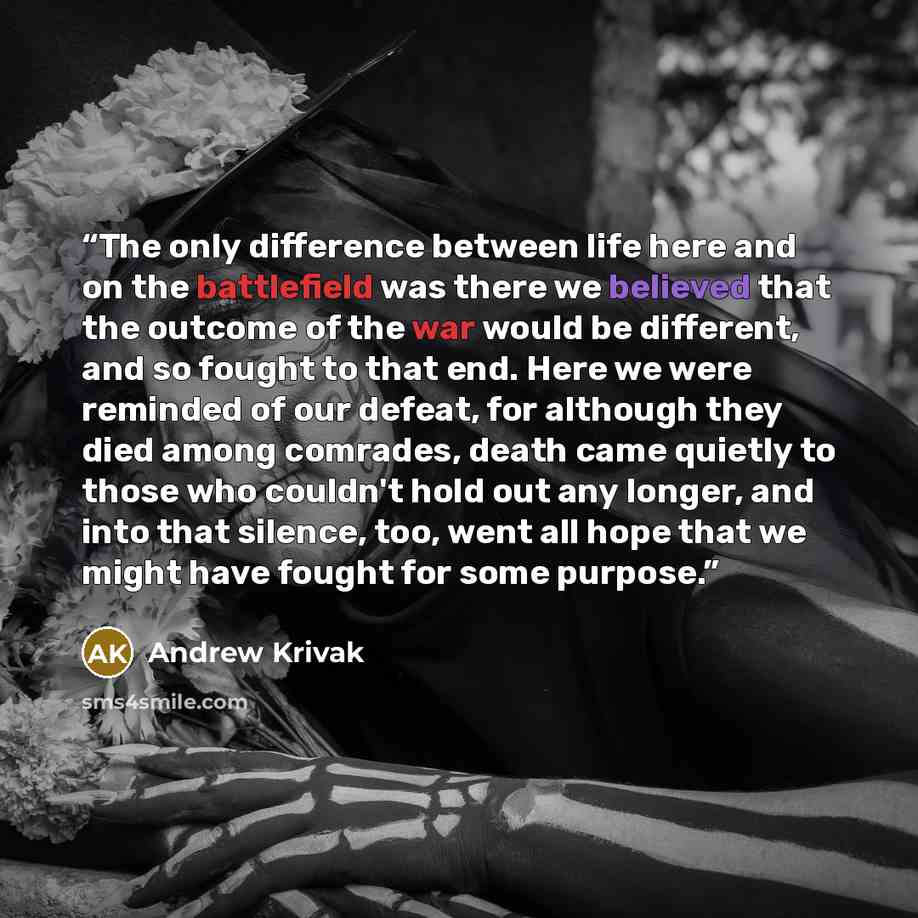 “The only difference between life here and on the battlefield was there we believed that the outcome of the war would be different, and so fought to that end. Here we were reminded of our defeat, for although they died among comrades, death came quietly to those who couldn't hold out any longer…” quote by Andrew Krivak