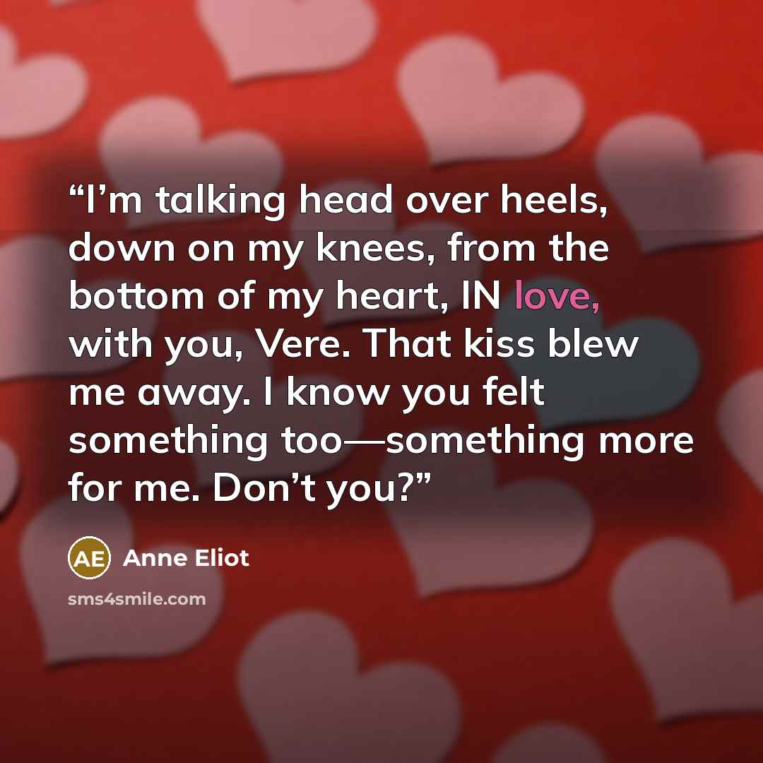 “I’m talking head over heels, down on my knees, from the bottom of my heart, IN love, with you, Vere. That kiss blew me away. I know you felt something too—something more for me. Don’t you?” quote by Anne Eliot