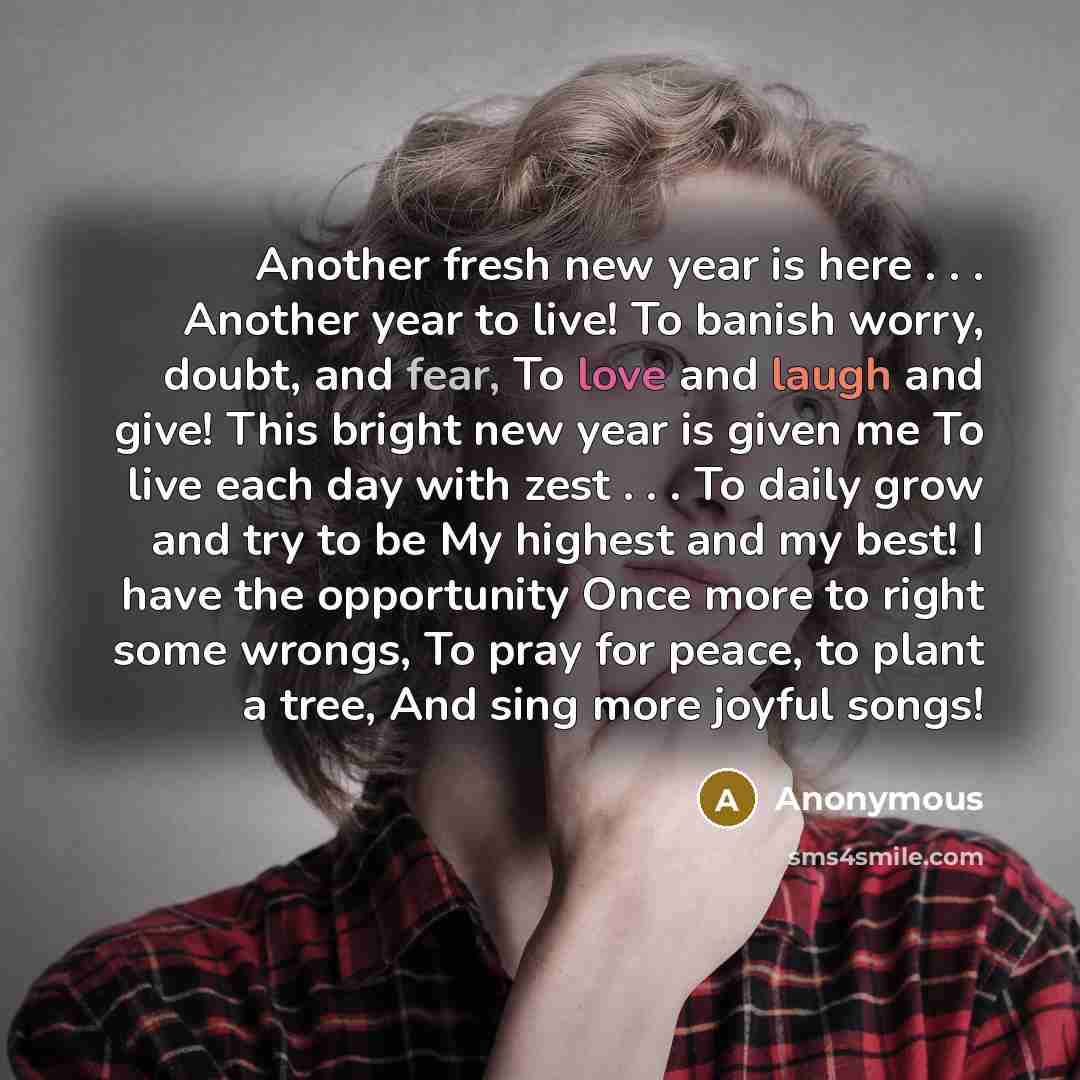 “Another fresh new year is here . . . Another year to live! To banish worry, doubt, and fear, To love and laugh and give! This bright new year is given me To live each day with zest . . . To daily grow and try to be My highest and my best! I have the opportunity Once more to right some wrongs, To…” quote by Anonymous