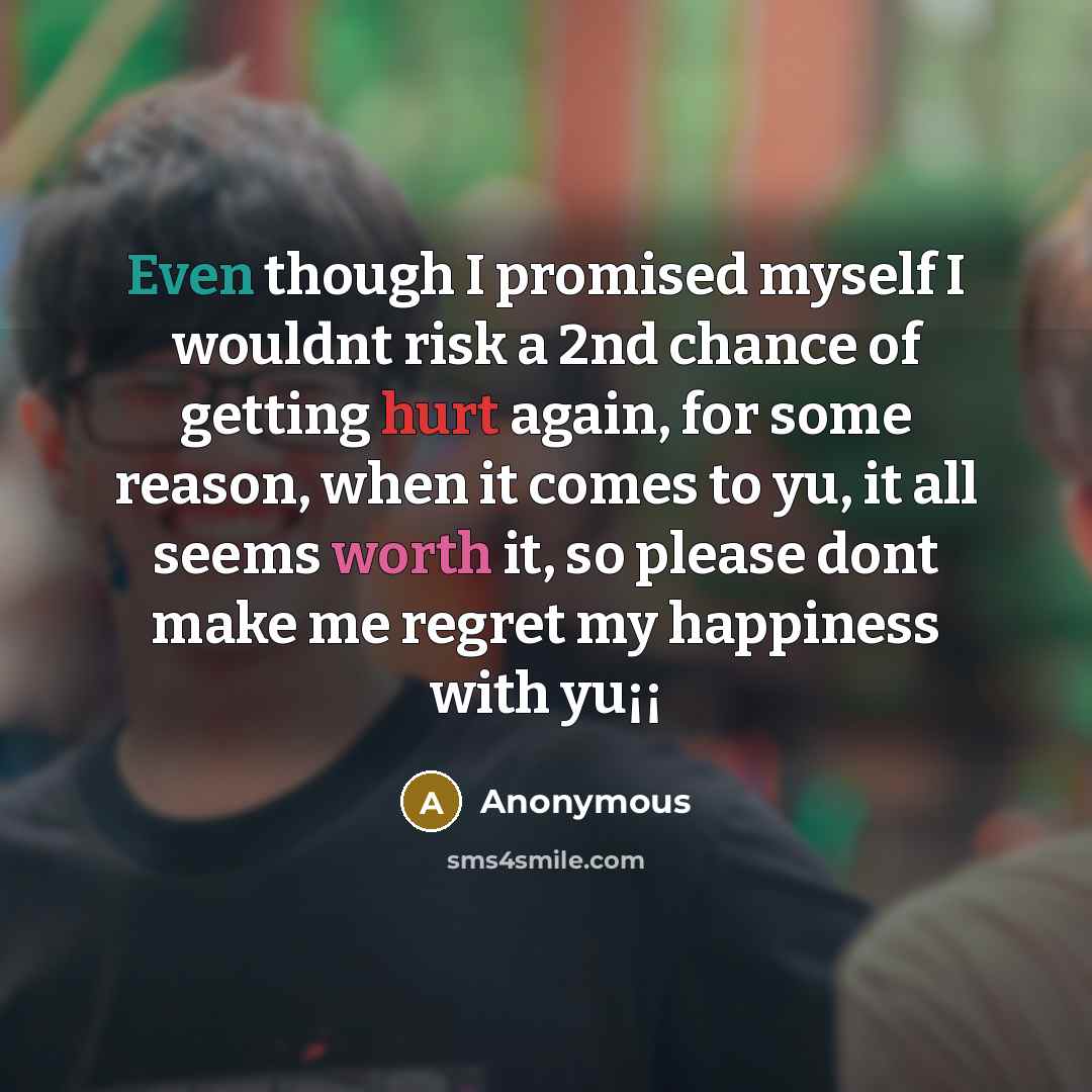 “Even though I promised myself I wouldnt risk a 2nd chance of getting hurt again, for some reason, when it comes to yu, it all seems worth it, so please dont make me regret my happiness with yu¡¡” quote by Anonymous