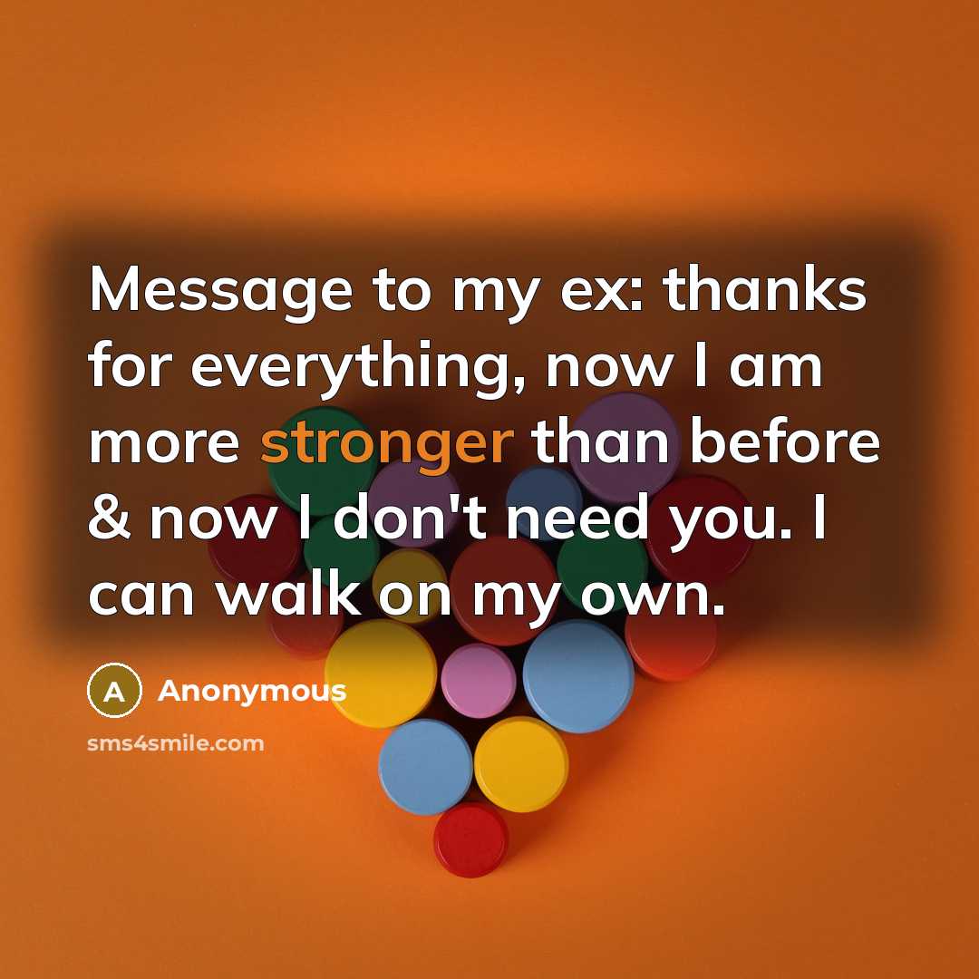 “Message to my ex: thanks for everything, now I am more stronger than before & now I don't need you. I can walk on my own.” quote by Anonymous