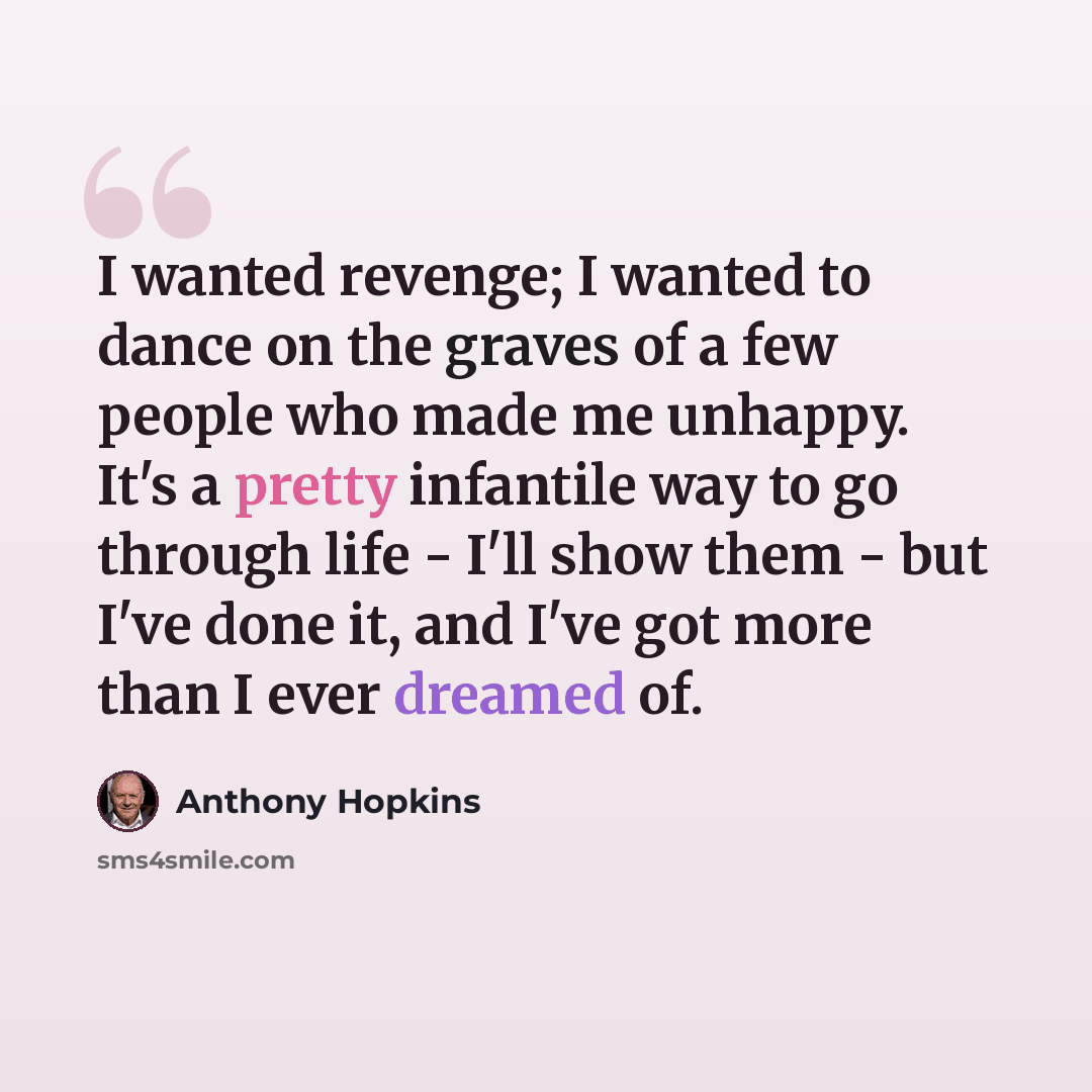 “I wanted revenge; I wanted to dance on the graves of a few people who made me unhappy. It's a pretty infantile way to go through life - I'll show them - but I've done it, and I've got more than I ever dreamed of.” quote by Anthony Hopkins