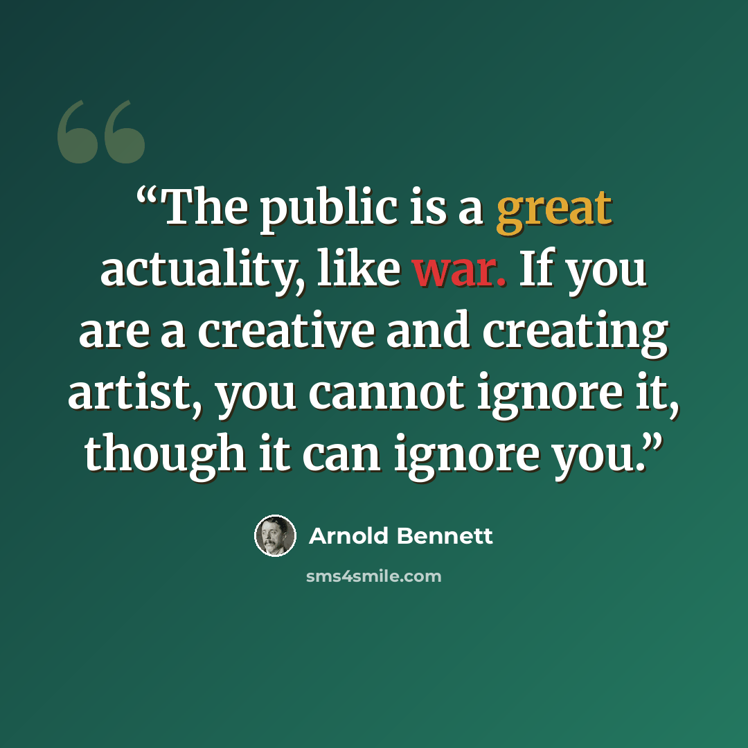 “The public is a great actuality, like war. If you are a creative and creating artist, you cannot ignore it, though it can ignore you.” quote by Arnold Bennett