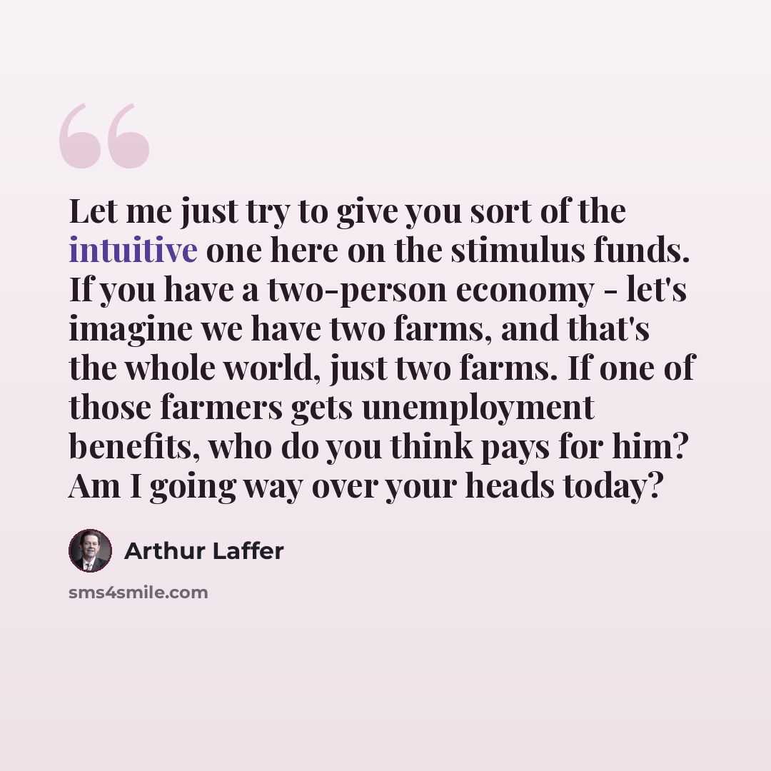 “Let me just try to give you sort of the intuitive one here on the stimulus funds. If you have a two-person economy - let's imagine we have two farms, and that's the whole world, just two farms. If one of those farmers gets unemployment benefits, who do you think pays for him? Am I going way over…” quote by Arthur Laffer