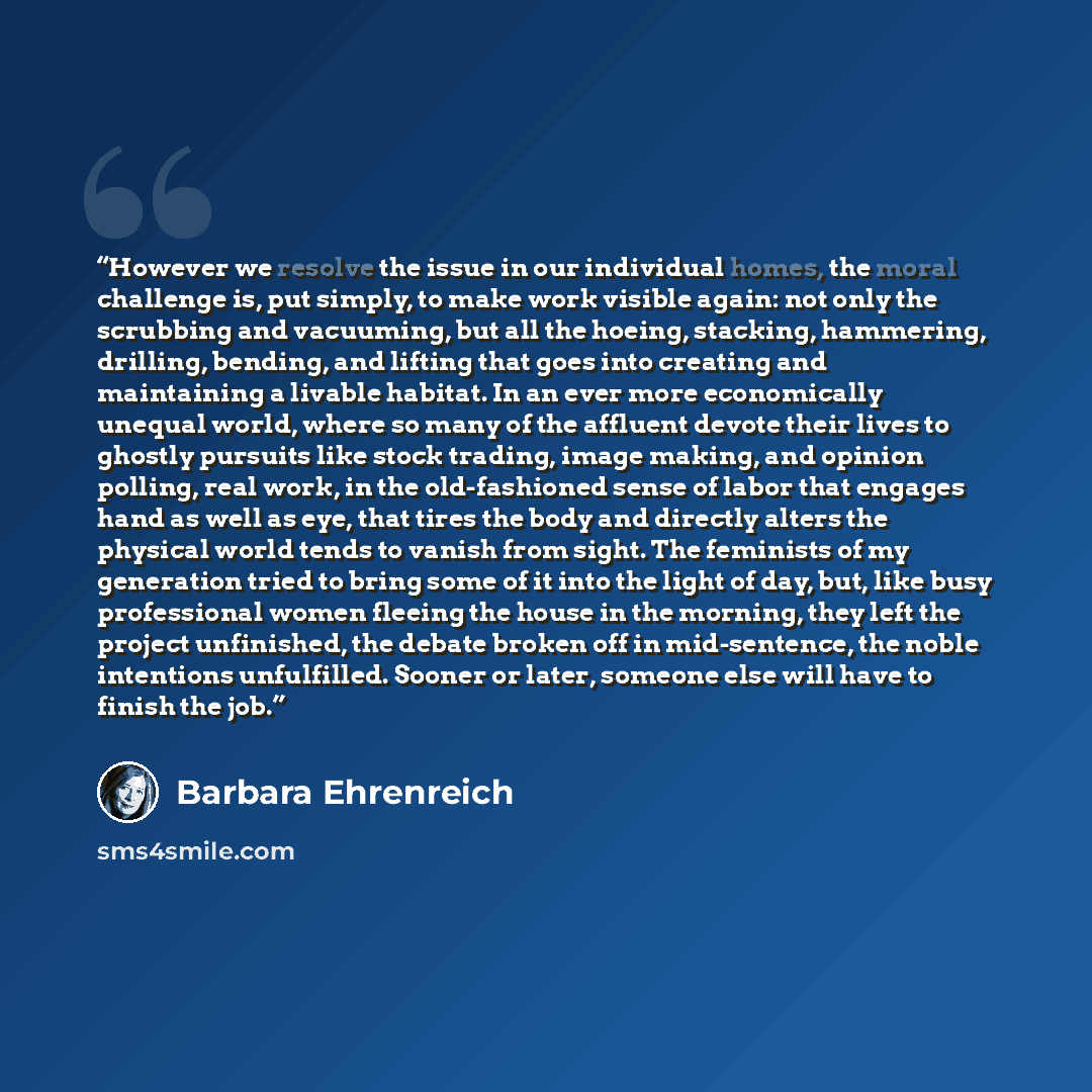 “However we resolve the issue in our individual homes, the moral challenge is, put simply, to make work visible again: not only the scrubbing and vacuuming, but all the hoeing, stacking, hammering, drilling, bending, and lifting that goes into creating and maintaining a livable habitat. In an ever…” quote by Barbara Ehrenreich