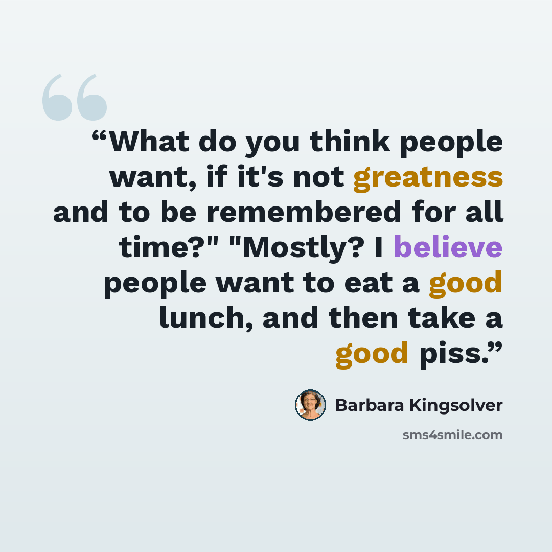 “What do you think people want, if it's not greatness and to be remembered for all time?" "Mostly? I believe people want to eat a good lunch, and then take a good piss.” quote by Barbara Kingsolver