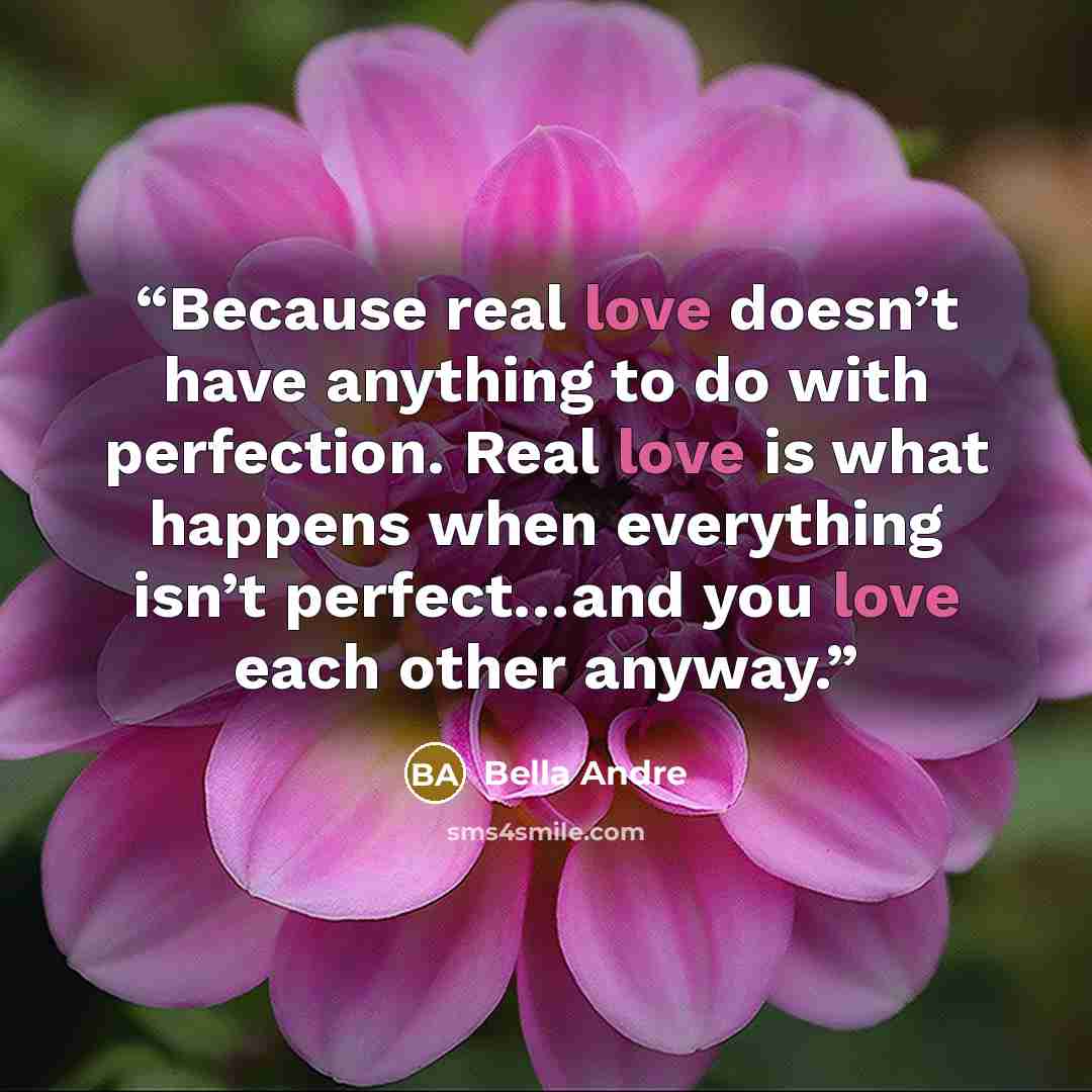 “Because real love doesn’t have anything to do with perfection. Real love is what happens when everything isn’t perfect…and you love each other anyway.” quote by Bella Andre