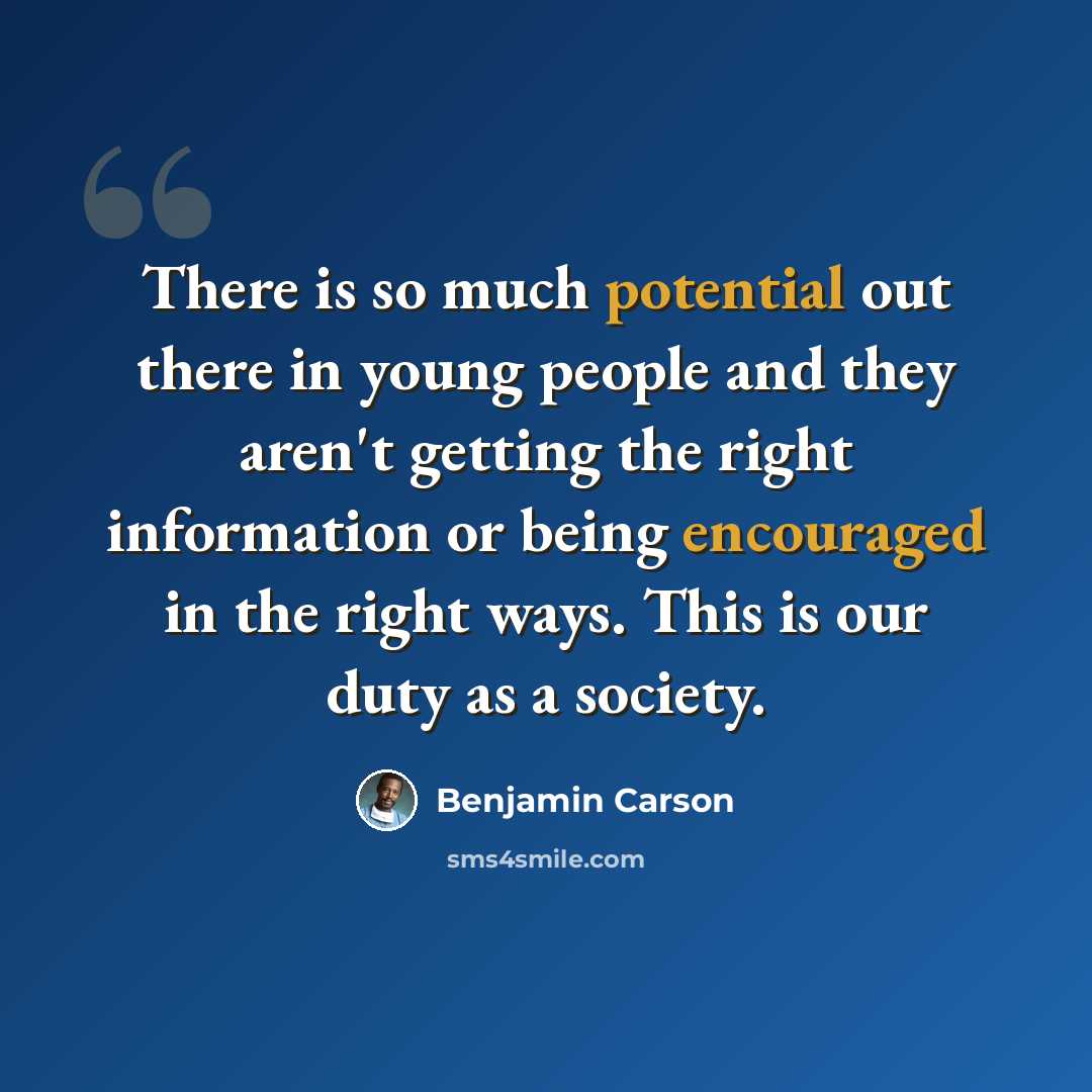 “There is so much potential out there in young people and they aren't getting the right information or being encouraged in the right ways. This is our duty as a society.” quote by Benjamin Carson