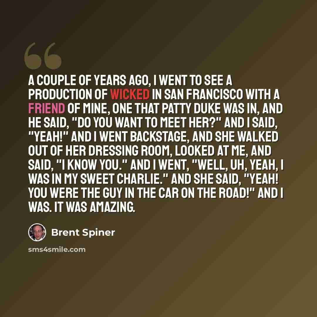 “A couple of years ago, I went to see a production of Wicked in San Francisco with a friend of mine, one that Patty Duke was in, and he said, "Do you want to meet her?" And I said, "Yeah!" And I went backstage, and she walked out of her dressing room, looked at me, and said, "I know you." And I…” quote by Brent Spiner
