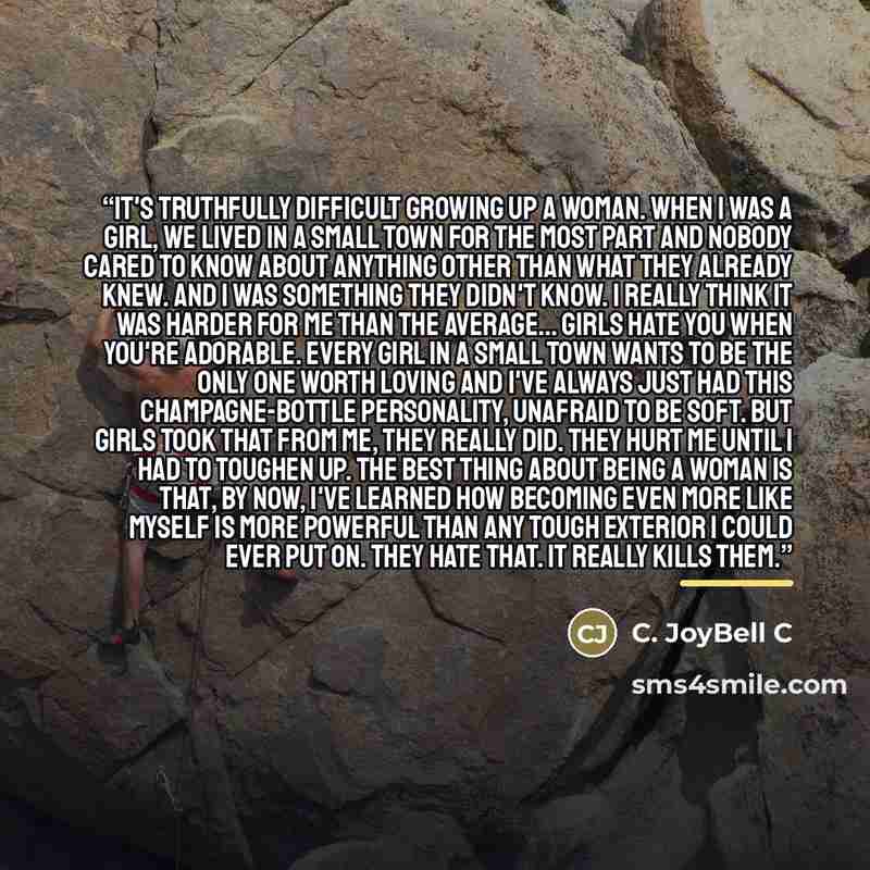 “It's truthfully difficult growing up a woman. When I was a girl, we lived in a small town for the most part and nobody cared to know about anything other than what they already knew. And I was something they didn't know. I really think it was harder for me than the average... girls hate you when…” quote by C. JoyBell C