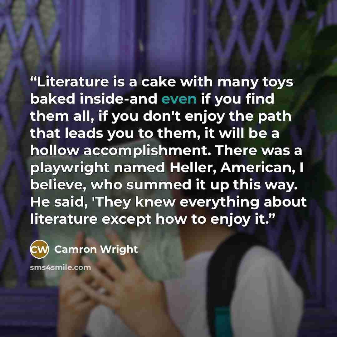 “Literature is a cake with many toys baked inside-and even if you find them all, if you don't enjoy the path that leads you to them, it will be a hollow accomplishment. There was a playwright named Heller, American, I believe, who summed it up this way. He said, 'They knew everything about…” quote by Camron Wright