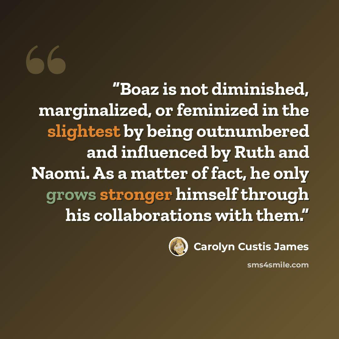 “Boaz is not diminished, marginalized, or feminized in the slightest by being outnumbered and influenced by Ruth and Naomi. As a matter of fact, he only grows stronger himself through his collaborations with them.” quote by Carolyn Custis James