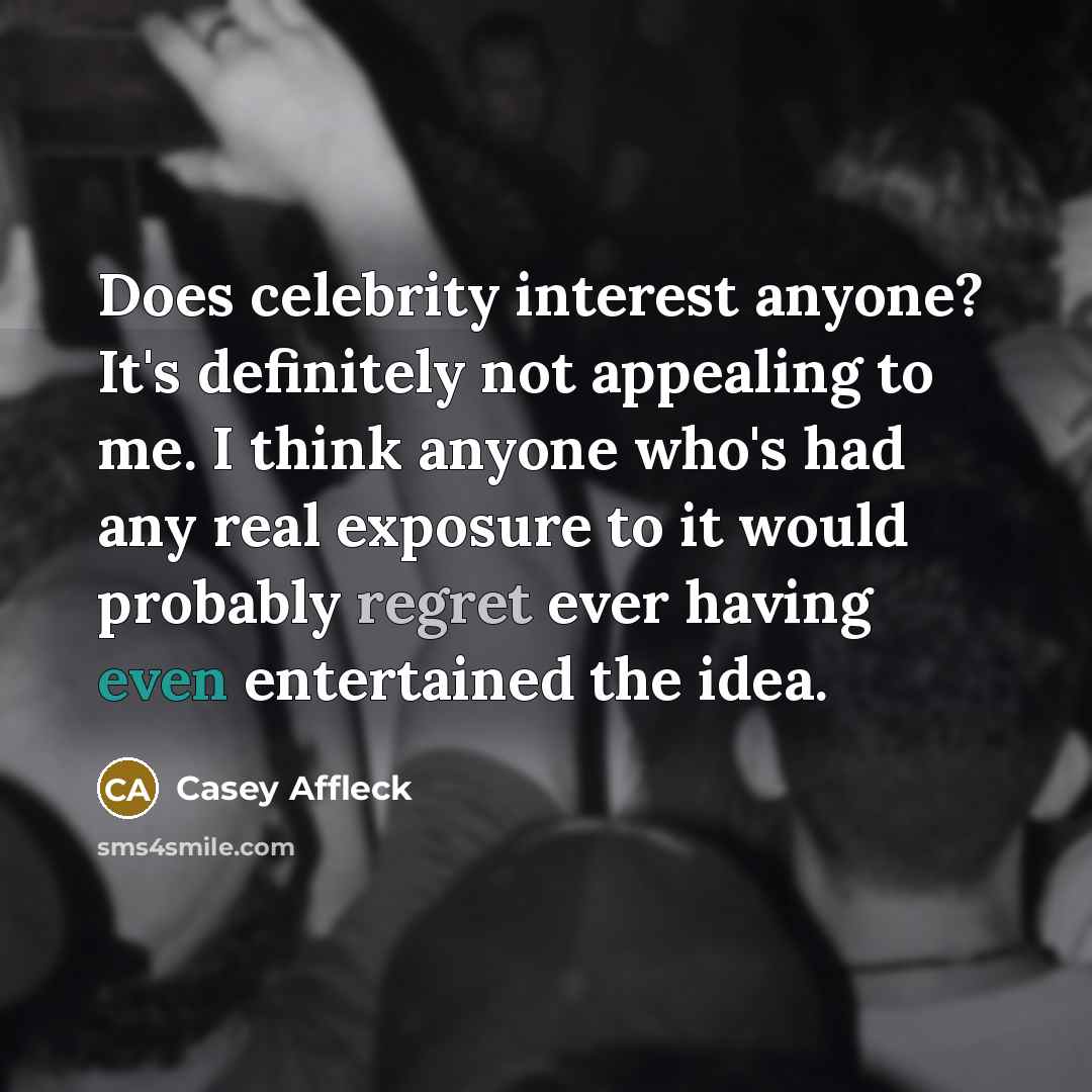 “Does celebrity interest anyone? It's definitely not appealing to me. I think anyone who's had any real exposure to it would probably regret ever having even entertained the idea.” quote by Casey Affleck