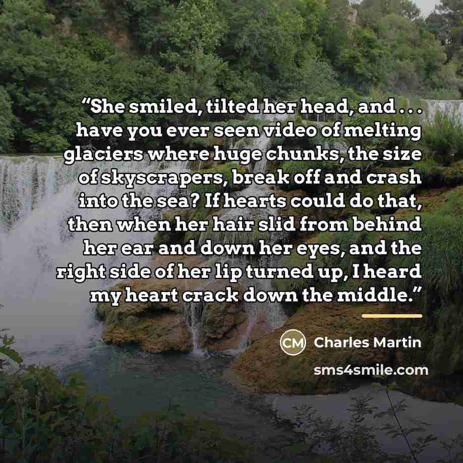 “She smiled, tilted her head, and . . . have you ever seen video of melting glaciers where huge chunks, the size of skyscrapers, break off and crash into the sea? If hearts could do that, then when her hair slid from behind her ear and down her eyes, and the right side of her lip turned up, I heard…” quote by Charles Martin