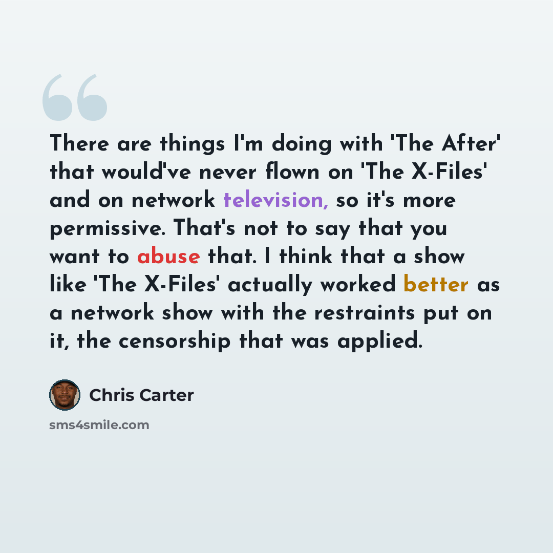 “There are things I'm doing with 'The After' that would've never flown on 'The X-Files' and on network television, so it's more permissive. That's not to say that you want to abuse that. I think that a show like 'The X-Files' actually worked better as a network show with the restraints put on it…” quote by Chris Carter