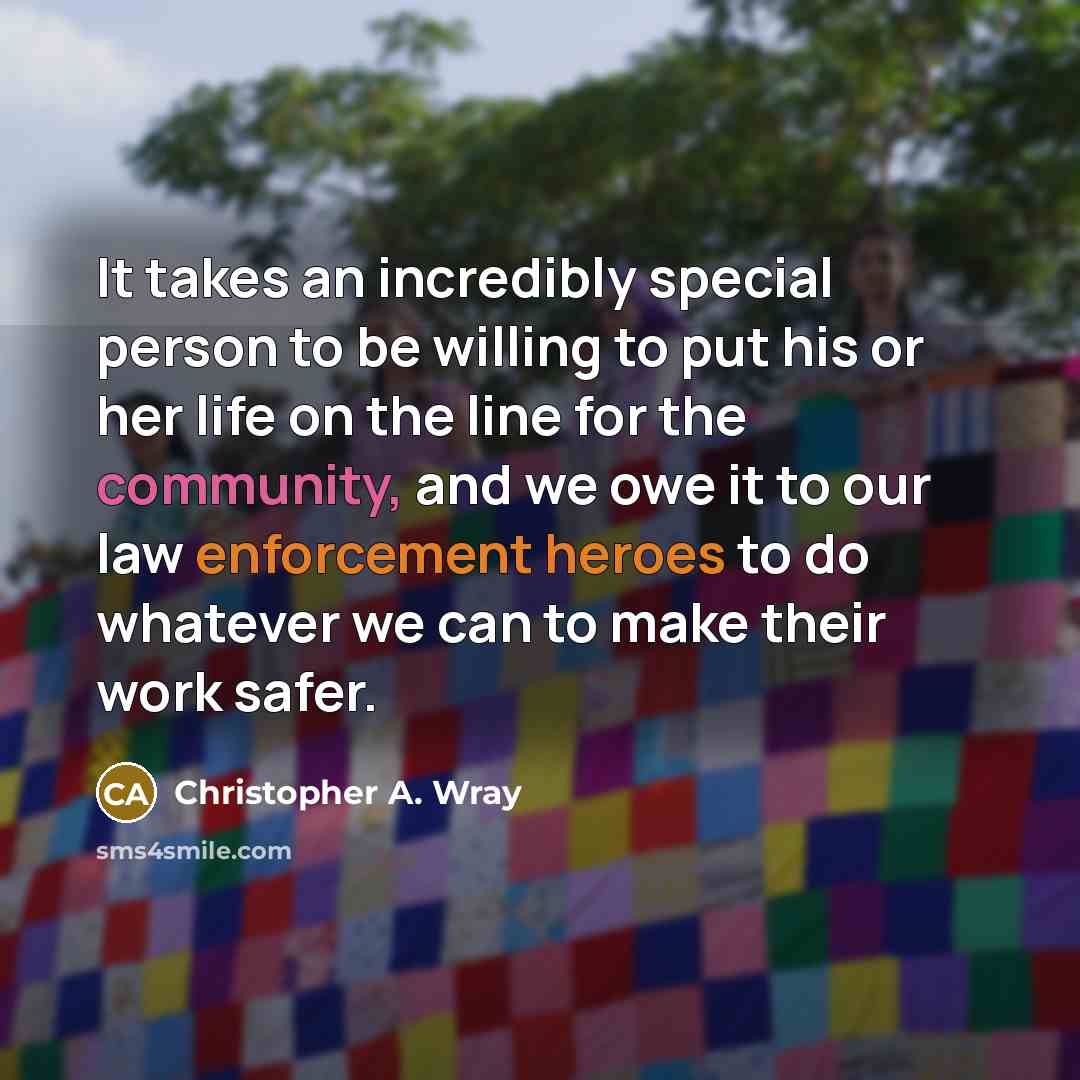 “It takes an incredibly special person to be willing to put his or her life on the line for the community, and we owe it to our law enforcement heroes to do whatever we can to make their work safer.” quote by Christopher A. Wray