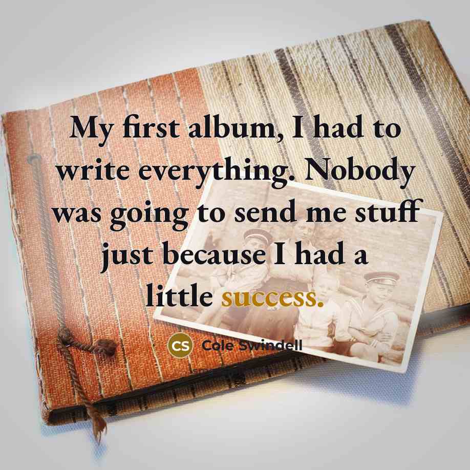 “My first album, I had to write everything. Nobody was going to send me stuff just because I had a little success.” quote by Cole Swindell