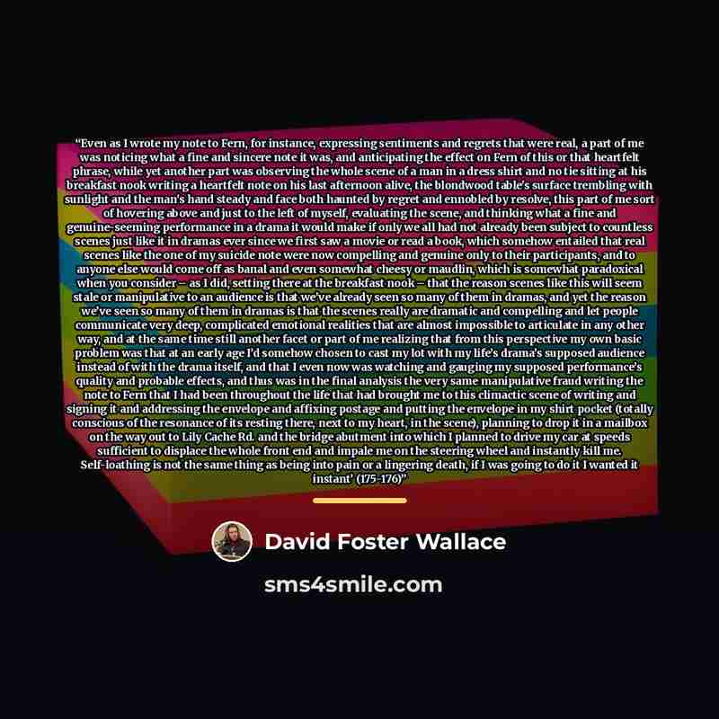 “Even as I wrote my note to Fern, for instance, expressing sentiments and regrets that were real, a part of me was noticing what a fine and sincere note it was, and anticipating the effect on Fern of this or that heartfelt phrase, while yet another part was observing the whole scene of a man in a…” quote by David Foster Wallace
