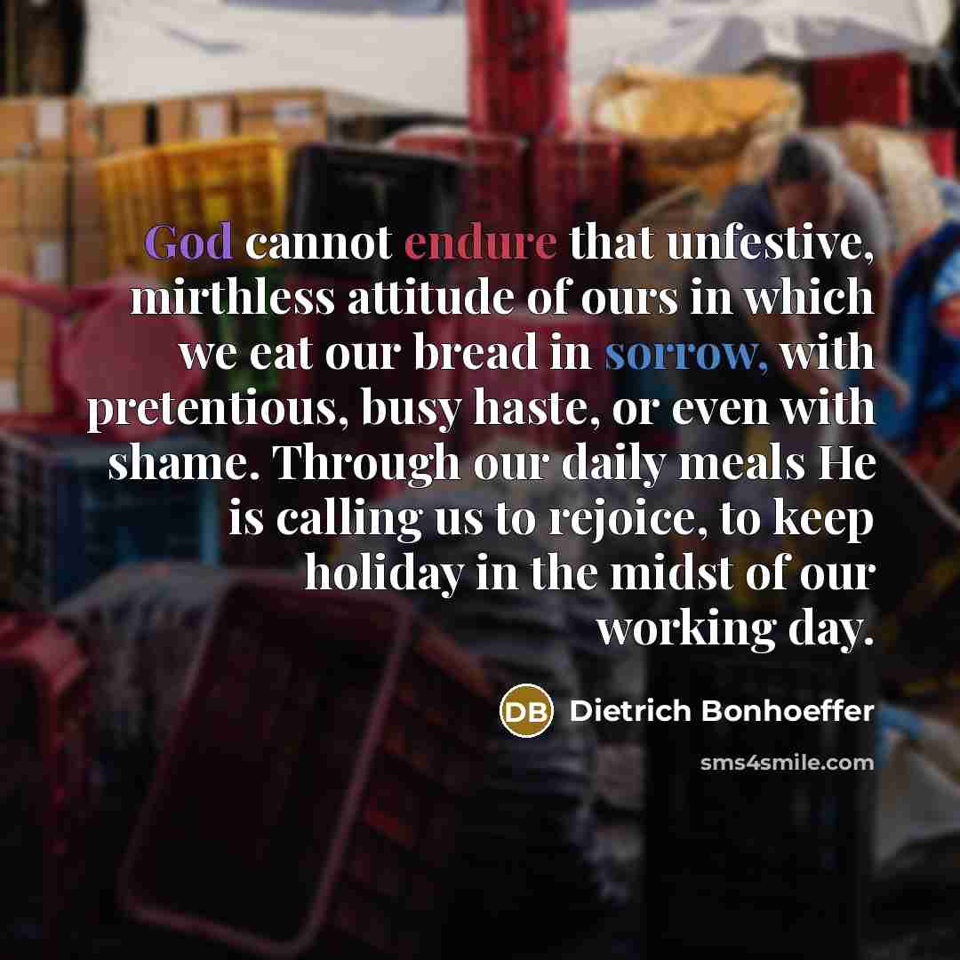 “God cannot endure that unfestive, mirthless attitude of ours in which we eat our bread in sorrow, with pretentious, busy haste, or even with shame. Through our daily meals He is calling us to rejoice, to keep holiday in the midst of our working day.” quote by Dietrich Bonhoeffer