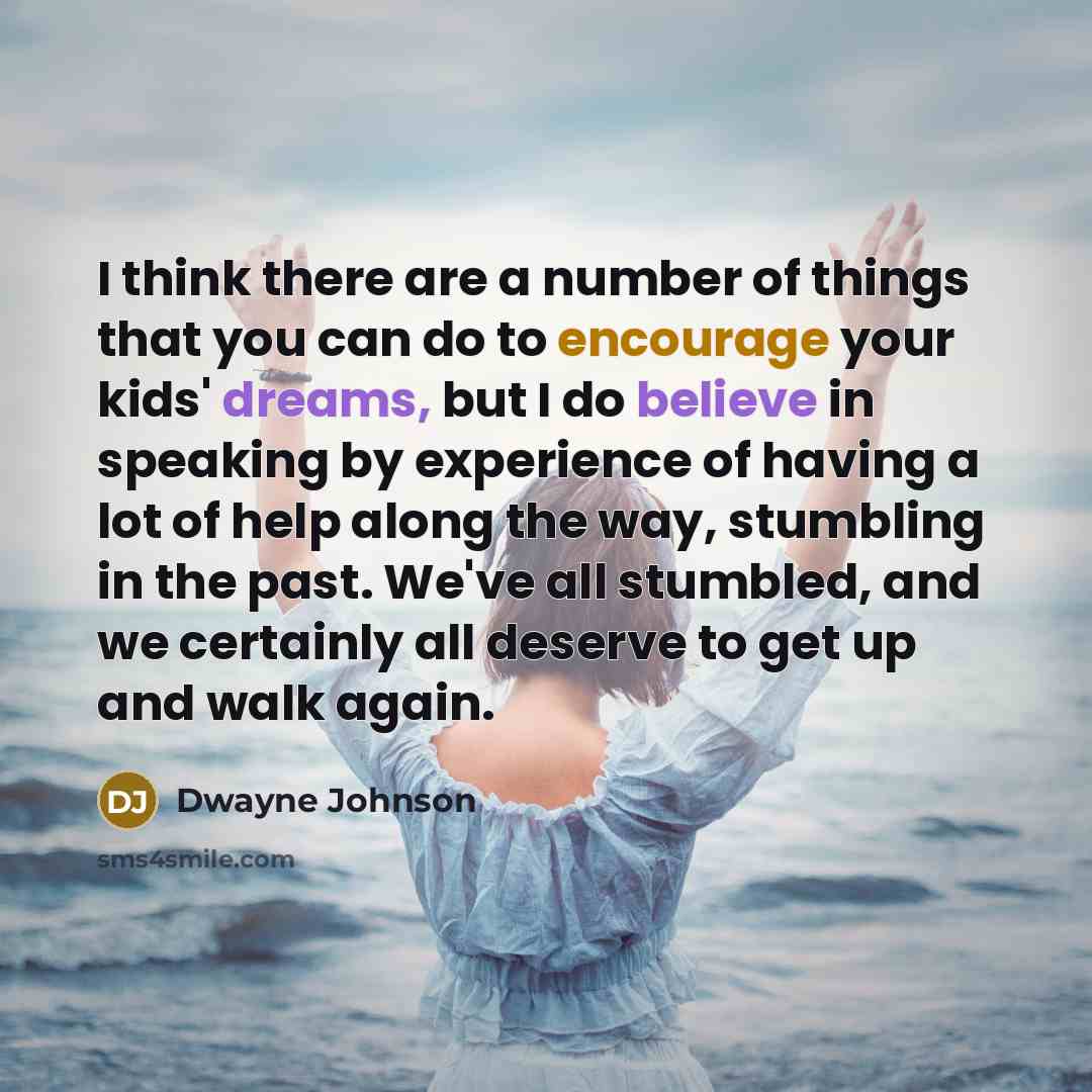 “I think there are a number of things that you can do to encourage your kids' dreams, but I do believe in speaking by experience of having a lot of help along the way, stumbling in the past. We've all stumbled, and we certainly all deserve to get up and walk again.” quote by Dwayne Johnson