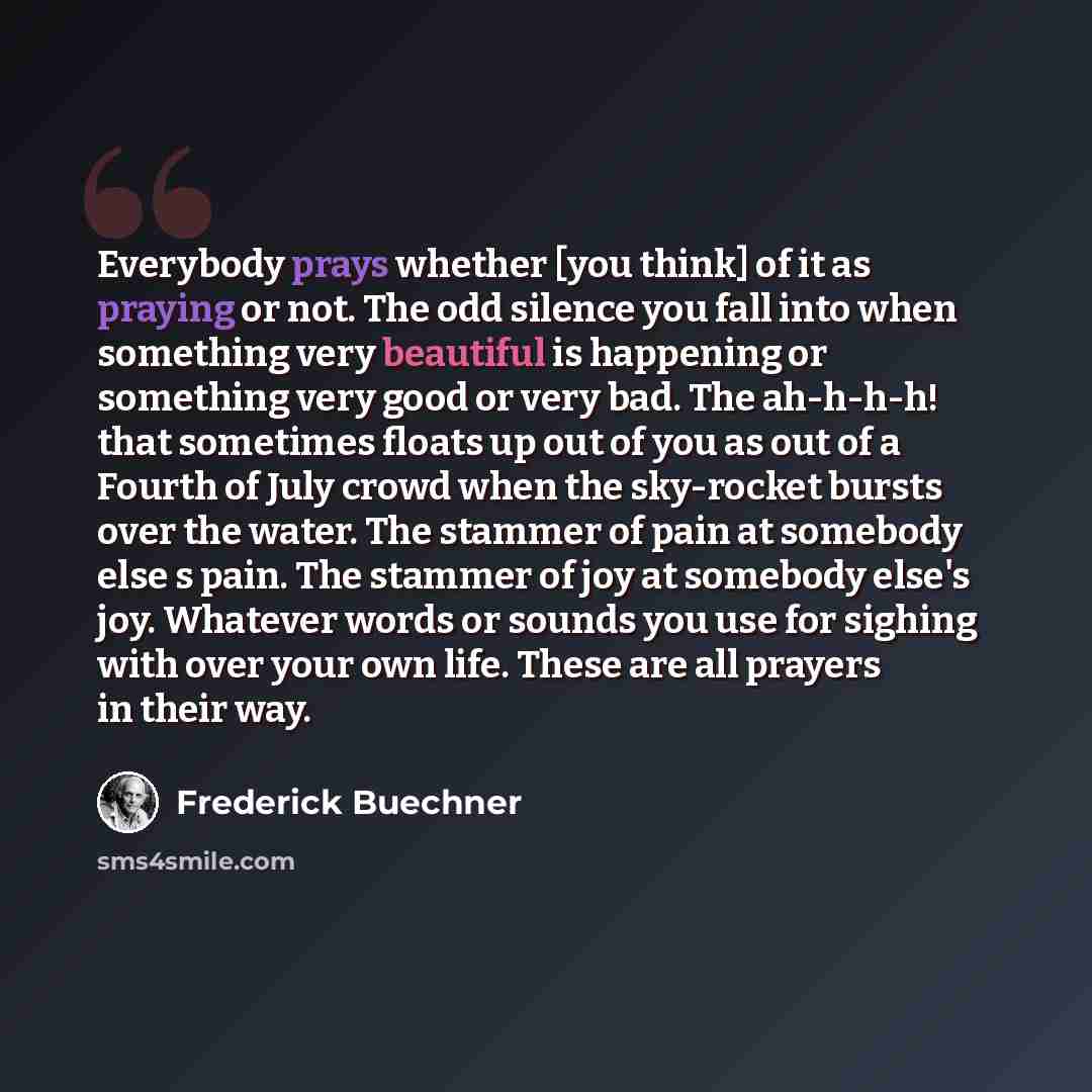 “Everybody prays whether [you think] of it as praying or not. The odd silence you fall into when something very beautiful is happening or something very good or very bad. The ah-h-h-h! that sometimes floats up out of you as out of a Fourth of July crowd when the sky-rocket bursts over the water…” quote by Frederick Buechner