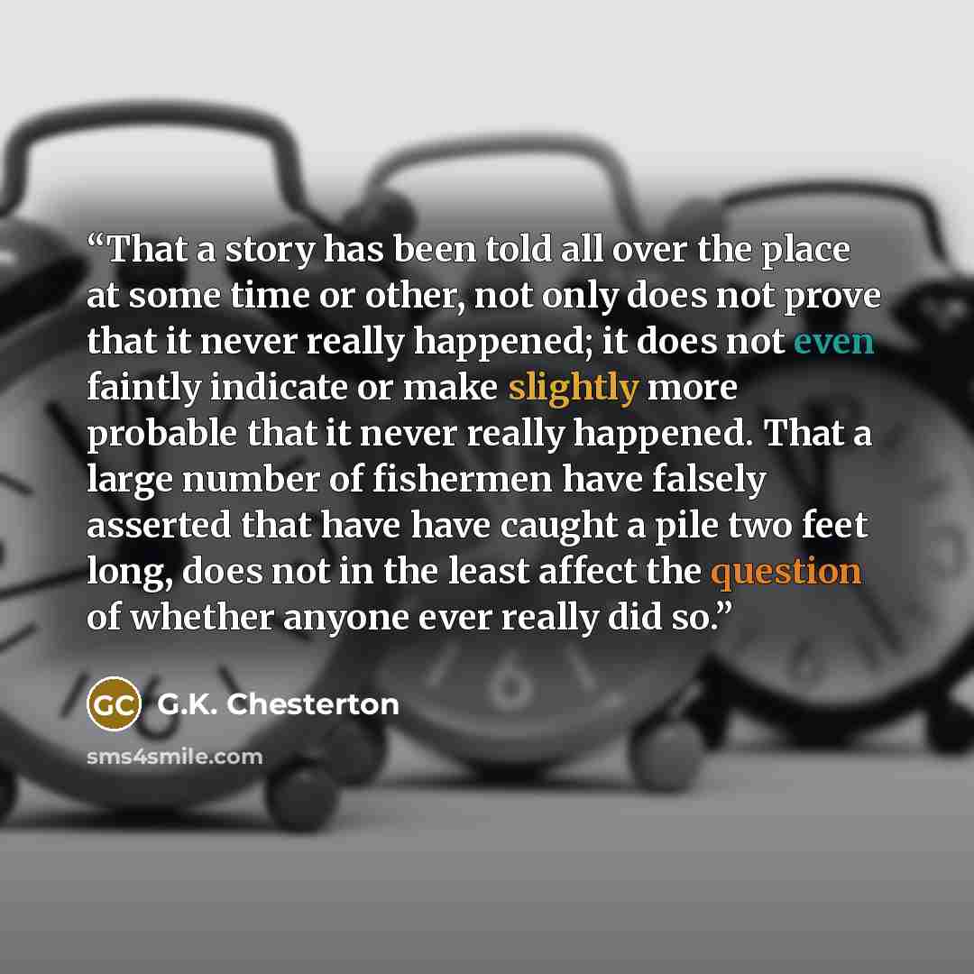 “That a story has been told all over the place at some time or other, not only does not prove that it never really happened; it does not even faintly indicate or make slightly more probable that it never really happened. That a large number of fishermen have falsely asserted that have have caught a…” quote by G.K. Chesterton