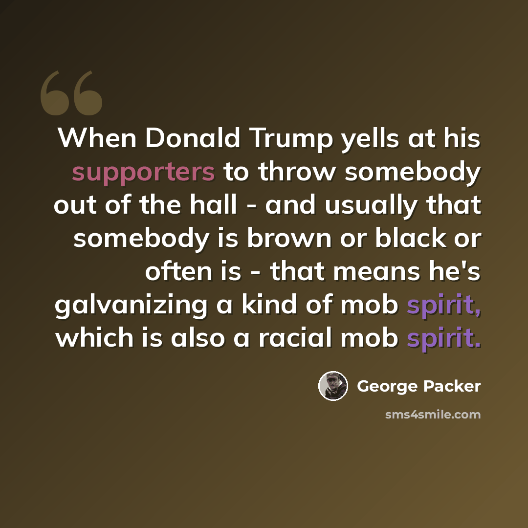 “When Donald Trump yells at his supporters to throw somebody out of the hall - and usually that somebody is brown or black or often is - that means he's galvanizing a kind of mob spirit, which is also a racial mob spirit.” quote by George Packer