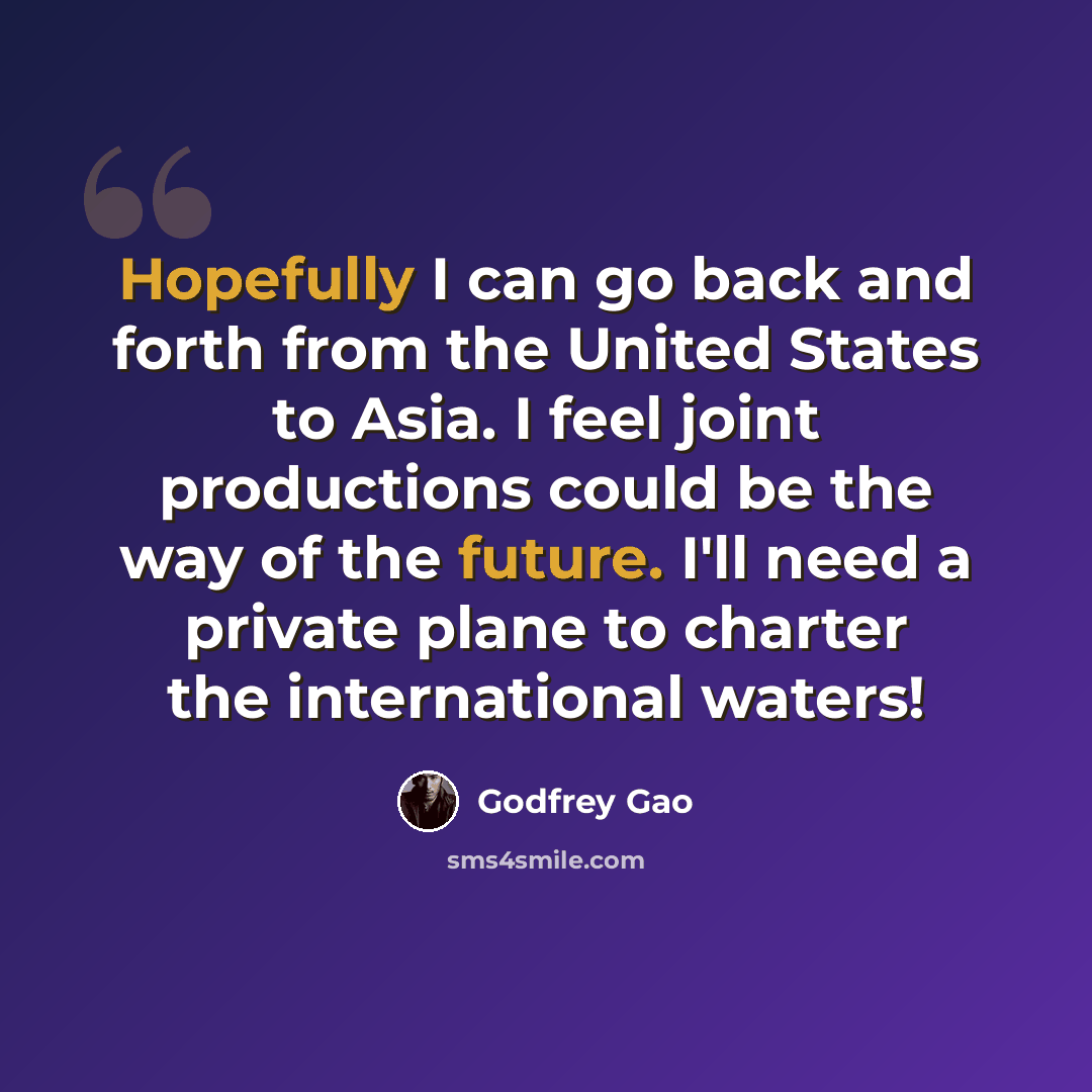 “Hopefully I can go back and forth from the United States to Asia. I feel joint productions could be the way of the future. I'll need a private plane to charter the international waters!” quote by Godfrey Gao