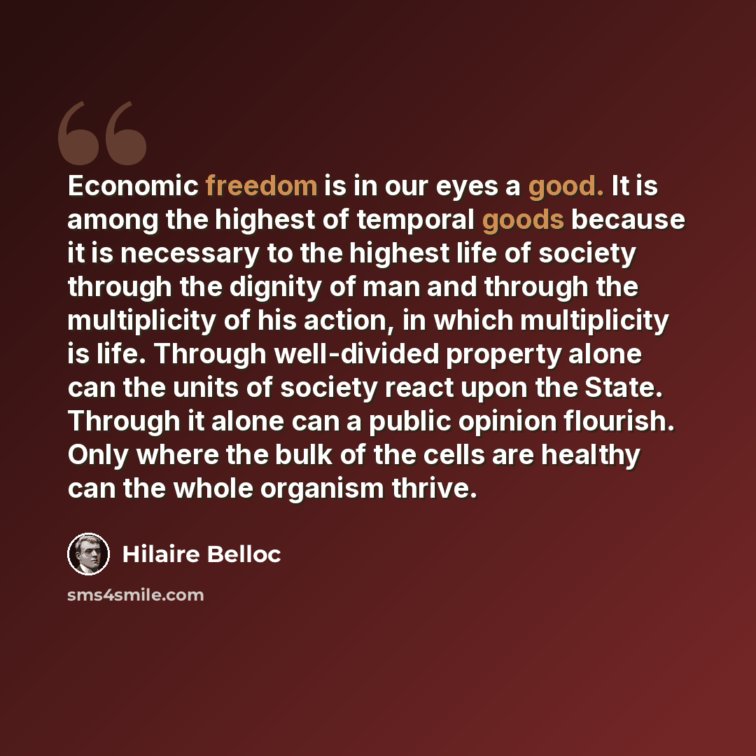 “Economic freedom is in our eyes a good. It is among the highest of temporal goods because it is necessary to the highest life of society through the dignity of man and through the multiplicity of his action, in which multiplicity is life. Through well-divided property alone can the units of…” quote by Hilaire Belloc