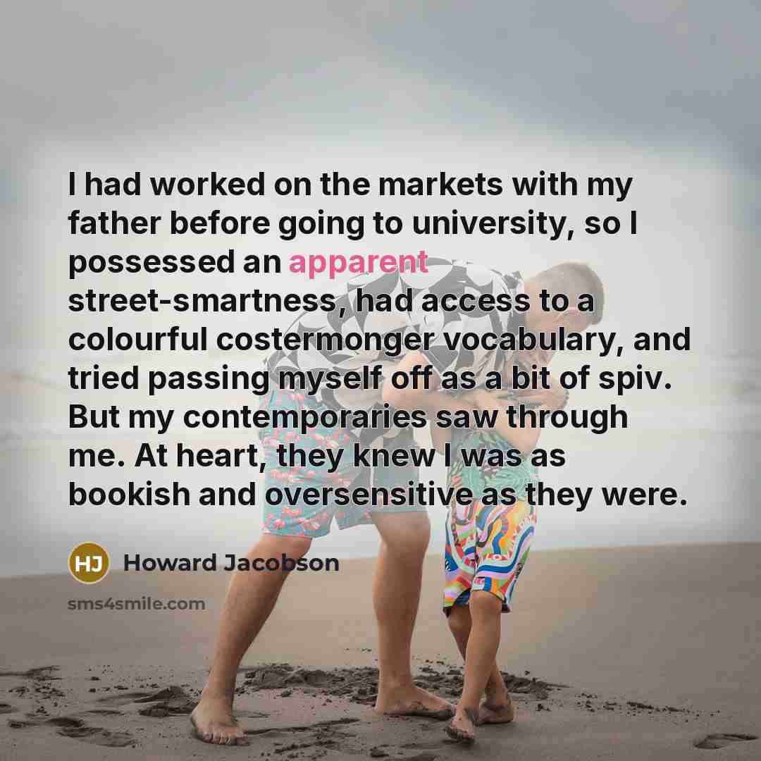 “I had worked on the markets with my father before going to university, so I possessed an apparent street-smartness, had access to a colourful costermonger vocabulary, and tried passing myself off as a bit of spiv. But my contemporaries saw through me. At heart, they knew I was as bookish and…” quote by Howard Jacobson
