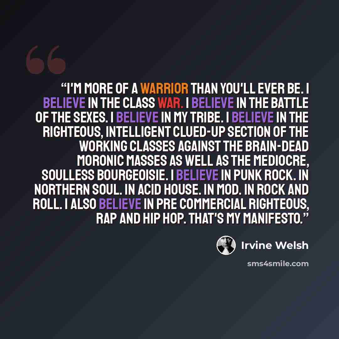 “I'm more of a warrior than you'll ever be. I believe in the class war. I believe in the battle of the sexes. I believe in my tribe. I believe in the righteous, intelligent clued-up section of the working classes against the brain-dead moronic masses as well as the mediocre, soulless bourgeoisie. I…” quote by Irvine Welsh