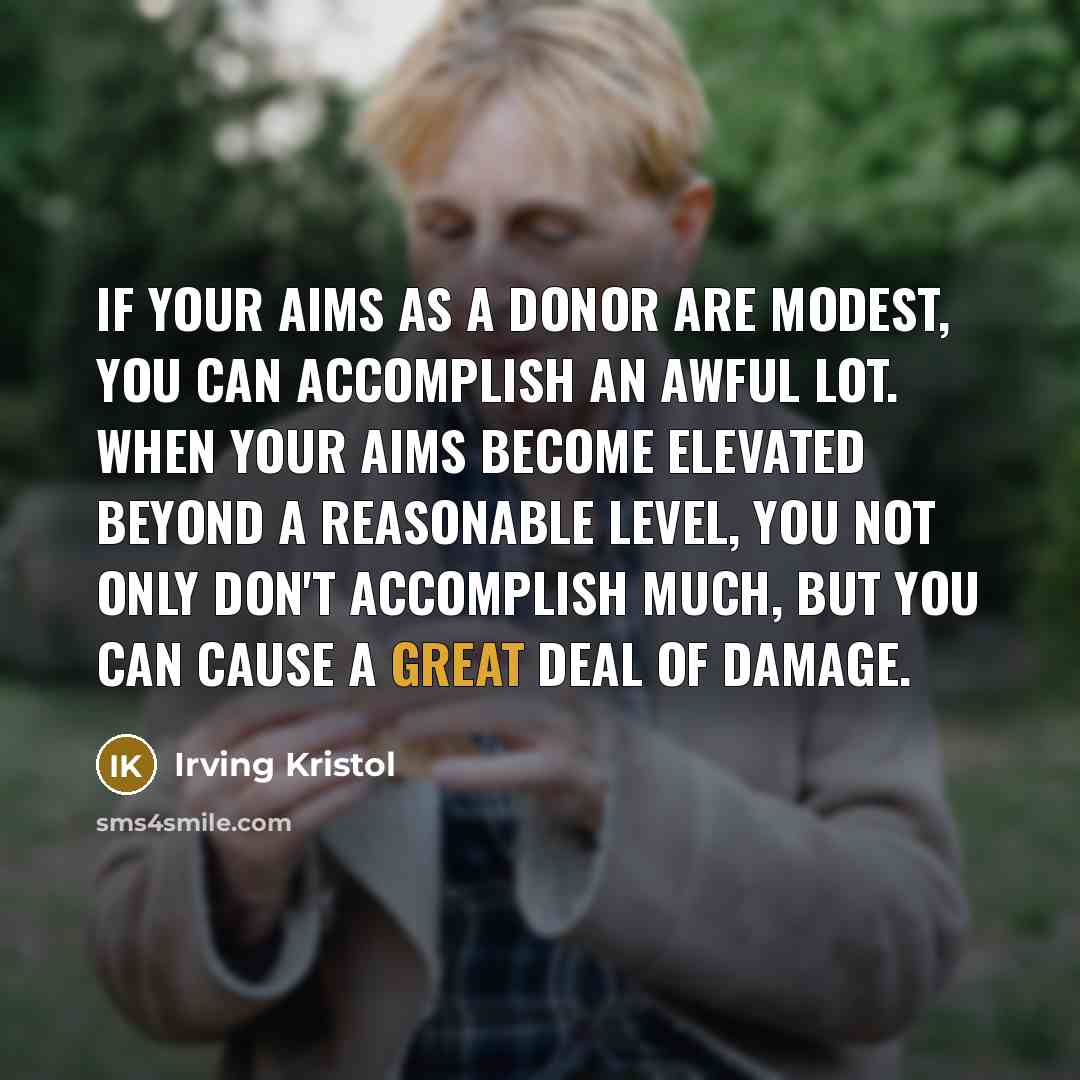 “If your aims as a donor are modest, you can accomplish an awful lot. When your aims become elevated beyond a reasonable level, you not only don't accomplish much, but you can cause a great deal of damage.” quote by Irving Kristol