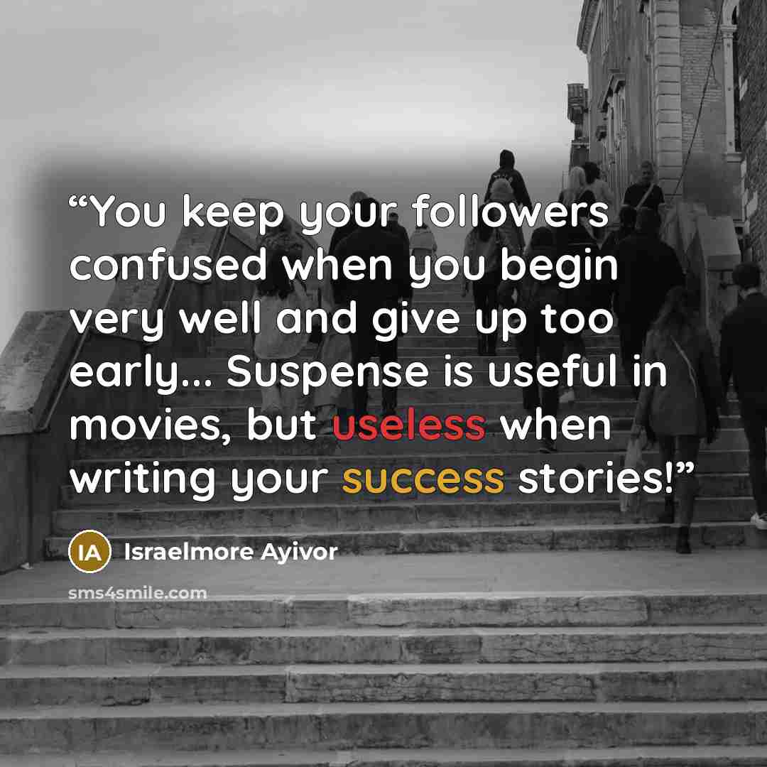 “You keep your followers confused when you begin very well and give up too early... Suspense is useful in movies, but useless when writing your success stories!” quote by Israelmore Ayivor